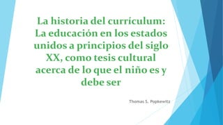 La historia del currículum:
La educación en los estados
unidos a principios del siglo
XX, como tesis cultural
acerca de lo que el niño es y
debe ser
Thomas S. Popkewitz
 