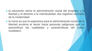  la educación reúne la administración social del progreso y la
libertad y el derecho a la individualidad, dos registros centrales
de la modernidad.
 la ironía es que la esperanza para la administración social de la
libertad encarna el temor hacia personas peligrosas que no
personifican las cualidades y características del nuevo
ciudadano.
 