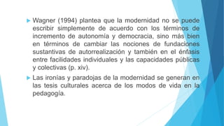  Wagner (1994) plantea que la modernidad no se puede
escribir simplemente de acuerdo con los términos de
incremento de autonomía y democracia, sino más bien
en términos de cambiar las nociones de fundaciones
sustantivas de autorrealización y también en el énfasis
entre facilidades individuales y las capacidades públicas
y colectivas (p. xiv).
 Las ironías y paradojas de la modernidad se generan en
las tesis culturales acerca de los modos de vida en la
pedagogía.
 