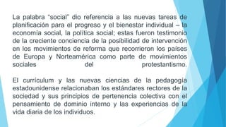La palabra “social” dio referencia a las nuevas tareas de
planificación para el progreso y el bienestar individual – la
economía social, la política social; estas fueron testimonio
de la creciente conciencia de la posibilidad de intervención
en los movimientos de reforma que recorrieron los países
de Europa y Norteamérica como parte de movimientos
sociales del protestantismo.
El currículum y las nuevas ciencias de la pedagogía
estadounidense relacionaban los estándares rectores de la
sociedad y sus principios de pertenencia colectiva con el
pensamiento de dominio interno y las experiencias de la
vida diaria de los individuos.
 