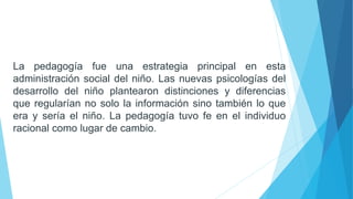 La pedagogía fue una estrategia principal en esta
administración social del niño. Las nuevas psicologías del
desarrollo del niño plantearon distinciones y diferencias
que regularían no solo la información sino también lo que
era y sería el niño. La pedagogía tuvo fe en el individuo
racional como lugar de cambio.
 