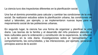 La ciencia tuvo dos trayectorias diferentes en la planificación social.
Una fue el dominio prometido para calcular y cambiar las condiciones de la vida
social. Se realizaron estudios sobre la planificación urbana, las condiciones de
salud y laborales, por ejemplo, y se implementaron nuevas leyes para el
mejoramiento social de las poblaciones urbanas.
En segundo lugar, la ciencia fue una forma de organizar y planificar la vida
diaria. Las teorías de la familia y el desarrollo del niño prestaron atención a
tesis culturales para la ordenación y constitución de la experiencia, la reflexión
y la acción en la vida diaria. Investigaciones sobre el “pensamiento,” el
comportamiento, las comunidades, y las interacciones, por ejemplo, generaron
principios acerca de la acción
 