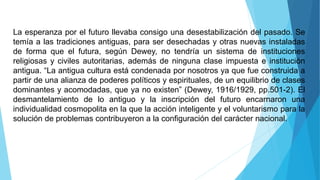 La esperanza por el futuro llevaba consigo una desestabilización del pasado. Se
temía a las tradiciones antiguas, para ser desechadas y otras nuevas instaladas
de forma que el futura, según Dewey, no tendría un sistema de instituciones
religiosas y civiles autoritarias, además de ninguna clase impuesta e institución
antigua. “La antigua cultura está condenada por nosotros ya que fue construida a
partir de una alianza de poderes políticos y espirituales, de un equilibrio de clases
dominantes y acomodadas, que ya no existen” (Dewey, 1916/1929, pp.501-2). El
desmantelamiento de lo antiguo y la inscripción del futuro encarnaron una
individualidad cosmopolita en la que la acción inteligente y el voluntarismo para la
solución de problemas contribuyeron a la configuración del carácter nacional.
 