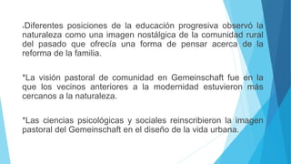 *Diferentes posiciones de la educación progresiva observó la
naturaleza como una imagen nostálgica de la comunidad rural
del pasado que ofrecía una forma de pensar acerca de la
reforma de la familia.
*La visión pastoral de comunidad en Gemeinschaft fue en la
que los vecinos anteriores a la modernidad estuvieron más
cercanos a la naturaleza.
*Las ciencias psicológicas y sociales reinscribieron la imagen
pastoral del Gemeinschaft en el diseño de la vida urbana.
 