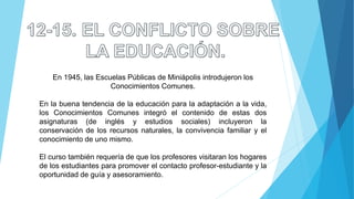En 1945, las Escuelas Públicas de Miniápolis introdujeron los
Conocimientos Comunes.
En la buena tendencia de la educación para la adaptación a la vida,
los Conocimientos Comunes integró el contenido de estas dos
asignaturas (de inglés y estudios sociales) incluyeron la
conservación de los recursos naturales, la convivencia familiar y el
conocimiento de uno mismo.
El curso también requería de que los profesores visitaran los hogares
de los estudiantes para promover el contacto profesor-estudiante y la
oportunidad de guía y asesoramiento.
 