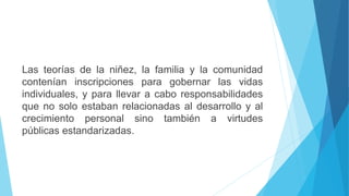 Las teorías de la niñez, la familia y la comunidad
contenían inscripciones para gobernar las vidas
individuales, y para llevar a cabo responsabilidades
que no solo estaban relacionadas al desarrollo y al
crecimiento personal sino también a virtudes
públicas estandarizadas.
 
