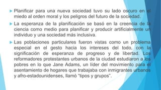  Planificar para una nueva sociedad tuvo su lado oscuro en el
miedo al orden moral y los peligros del futuro de la sociedad.
 La esperanza de la planificación se basó en la creencia de la
ciencia como medio para planificar y producir artificialmente un
individuo y una sociedad más inclusiva.
 Las poblaciones particulares fueron vistas como un problema
especial en el gesto hacia los intereses del todo, con la
significación de esperanza de progreso y de libertad. Los
reformadores protestantes urbanos de la ciudad estudiaron a los
pobres en lo que Jane Adams, un líder del movimiento para el
asentamiento de hogares que trabajaba con inmigrantes urbanos
y afro-estadounidenses, llamó “tipos y grupos”.
 