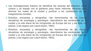  Las investigaciones trataron de identificar las razones del deterioro moral
urbano y se trabajó con el gobierno para hacer reformas efectivas para
eliminar los males de la ciudad y purificar a los ciudadanos de sus
trasgresiones morales.
 Estudios, encuestas y etnografías –las herramientas de las nuevas
disciplinas de sociología y psicología– describieron las condiciones de la
ciudad y la vida diaria de los inmigrantes de Europa del sur y del este, los
pobres, y los negros (ver Lasch-Quinn, 1993).
 Estudios, encuestas y etnografías –las herramientas de las nuevas
disciplinas de sociología y psicología– describieron las condiciones de la
ciudad y la vida diaria de los inmigrantes de Europa del sur y del este, los
pobres, y los negros (ver Lasch-Quinn, 1993).
 
