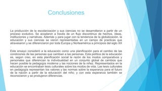 Conclusiones
La producción de la escolarización y sus ciencias no se desarrollaron a partir de un
proceso evolutivo. Se acoplaron a través de un flujo discontinuo de hechos, ideas,
instituciones y narrativas. Además y para jugar con la tendencia de la globalización, la
educación y sus ciencias se vieron representadas en un campo de practicas que
atravesaron y se diferenciaron por toda Europa y Norteamérica a principios del siglo XX
.
Este ensayo consideró a la educación como una planificación para el cambio de las
condiciones de las personas que cambian a las personas. Esta política de la educación
es, según creo, en esta planificación social la razón de los modos comparativos y
personales que diferencian la individualidad en un conjunto global de cambios que
hacen posible la pedagogía moderna y las nociones de la niñez. Representados en la
educación se encontraban tesis culturales sobre los modos de vida. Las tesis culturales
en pedagogía representan los valores y las normas sobre la esperanza para el futuro
de la nación a partir de la educación del niño; y con esta esperanza también se
reconocieron y se produjeron diferencias.
 