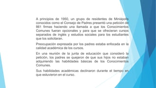 A principios de 1950, un grupo de residentes de Miniápolis
conocidos como el Consejo de Padres presentó una petición de
861 firmas haciendo una llamada a que los Conocimientos
Comunes fueran opcionales y para que se ofrecieran cursos
separados de inglés y estudios sociales para los estudiantes
que los solicitaran.
Preocupación expresada por los padres estaba enfocada en la
calidad académica de los cursos.
En una reunión de la junta de educación que consideró la
petición, los padres se quejaron de que sus hijos no estaban
adquiriendo las habilidades básicas de los Conocimientos
Comunes.
Sus habilidades académicas declinaron durante el tiempo en
que estuvieron en el curso.
 