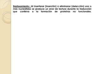 Desfasamiento.: Al insertarse (inserción) o eliminarse (delección) uno o más nucleótidos se produce un error de lectura durante la traducción que conlleva a la formación de proteínas no funcionales.