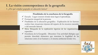 I. La visión contemporánea de la geografía
1. ¿Por qué estudiar geografía en educación básica?
Finalidades de la enseñanza de la Geografía
 Escuela - Lugar concreto donde tiene lugar el aprendizaje.
 Formación integral de la persona.
 Finalidades de la educación geográfica - Explicación de los factores
ocultos bajo situaciones injustas del reparto de los recursos naturales
o del mercado laboral.
 Meta: Búsqueda de la explicación rigurosa de las organizaciones
espaciales.
 Enseñanza de la Geografía - Docentes: Una actividad dialógica que
permite descubrir elementos que muestran la fragilidad de las
relaciones entre el ser humano y el sistema ambiental donde vive.
 