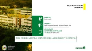 FACULTAD DE CIENCIAS
DE LA SALUD
CARRERA:
Enfermería
DOCENTE:
Lcda. Mariela Patricia Sabando Saltos, Mg
ASIGNATURA:
INTERNADO HOSPITALARIO
 NIVEL: INTERNADO
TEMA: “TOMA DE MUESTRAS DE EXAMENES DE LABORATORIOS Y GASOMETRIA”
 