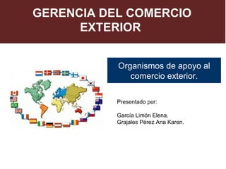 GERENCIA DEL COMERCIO
      EXTERIOR


           Organismos de apoyo al
              comercio exterior.

           Presentado por:

           García Limón Elena.
           Grajales Pérez Ana Karen.
 