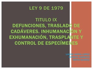 LEY 9 DE 1979 
TITULO IX 
DEFUNCIONES, TRASLADO DE 
CADÁVERES. INHUMANACIÓN Y 
EXHUMANACIÓN, TRASPLANTE Y 
CONTROL DE ESPECÍMENES 
LAURA SOFIA LOPEZ 
KENNYA GARNICA 
SOFIA SUAREZ 
 
