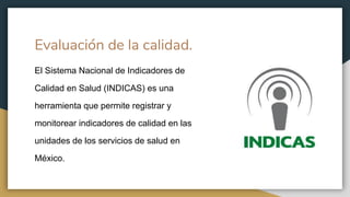 Evaluación de la calidad.
El Sistema Nacional de Indicadores de
Calidad en Salud (INDICAS) es una
herramienta que permite registrar y
monitorear indicadores de calidad en las
unidades de los servicios de salud en
México.
 