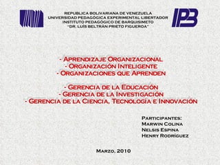 Participantes:  Marwin Colina Nelsis Espina Henry Rodríguez REPUBLICA BOLIVARIANA DE VENEZUELA UNIVERSIDAD PEDAGÓGICA EXPERIMENTAL LIBERTADOR INSTITUTO PEDAGÓGICO DE BARQUISIMETO “ DR. LUÍS BELTRÁN PRIETO FIGUEROA” - Aprendizaje Organizacional - Organización Inteligente - Organizaciones que Aprenden - Gerencia de la Educación - Gerencia de la Investigación - Gerencia de la Ciencia, Tecnología e Innovación Marzo, 2010 