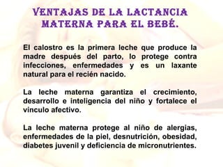 VENTAJAS DE LA LACTANCIA
    MATERNA PARA EL BEBÉ.

El  calostro  es  la  primera  leche  que  produce  la 
madre  después  del  parto,  lo  protege  contra 
infecciones,  enfermedades  y  es  un  laxante 
natural para el recién nacido.

La  leche  materna  garantiza  el  crecimiento, 
desarrollo  e  inteligencia  del  niño  y  fortalece  el 
vínculo afectivo. 

La  leche  materna  protege  al  niño  de  alergias, 
enfermedades de la piel, desnutrición, obesidad, 
diabetes juvenil y deficiencia de micronutrientes.
 