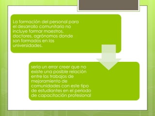 La formación del personal para
el desarrollo comunitario no
incluye formar maestros,
doctores, agrónomos donde
son formados en las
universidades.
seria un error creer que no
existe una posible relación
entre los trabajos de
mejoramiento de
comunidades con este tipo
de estudiantes en el periodo
de capacitación profesional
 