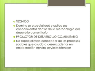 TECNICO
 Domina su especialidad y aplica sus
conocimientos dentro de la metodología del
desarrollo comunitario
 PROMOTOR DE DESARROLLO COMUNITARIO
 No especializado conocedor de los procesos
sociales que ayuda a desencadenar en
colaboración con los servicios técnicos
 