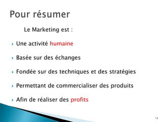 Le Marketing est :

   Une activité humaine

   Basée sur des échanges

   Fondée sur des techniques et des stratégies

   Permettant de commercialiser des produits

   Afin de réaliser des profits


                                                  12
 