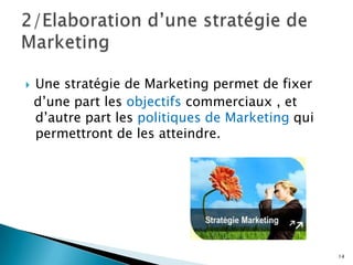    Une stratégie de Marketing permet de fixer
    d’une part les objectifs commerciaux , et
    d’autre part les politiques de Marketing qui
    permettront de les atteindre.




                                                   14
 