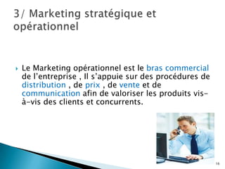    Le Marketing opérationnel est le bras commercial
    de l’entreprise , Il s’appuie sur des procédures de
    distribution , de prix , de vente et de
    communication afin de valoriser les produits vis-
    à-vis des clients et concurrents.




                                                          16
 