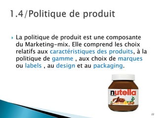    La politique de produit est une composante
    du Marketing-mix. Elle comprend les choix
    relatifs aux caractéristiques des produits, à la
    politique de gamme , aux choix de marques
    ou labels , au design et au packaging.




                                                       22
 