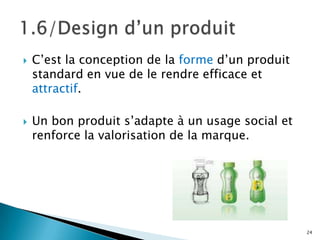    C’est la conception de la forme d’un produit
    standard en vue de le rendre efficace et
    attractif.

   Un bon produit s’adapte à un usage social et
    renforce la valorisation de la marque.




                                                   24
 