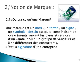 2.1/Qu’est ce qu’une Marque?

Une marque est un nom , un terme , un signe ,
 un symbole , dessin ou toute combinaison de
 ces éléments servant les biens et services
 d’un vendeur ou d’un groupe de vendeurs et
 à se différencier des concurrents.
C’est la signature d’une entreprise.


                                                27
 