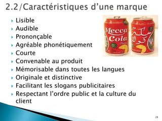    Lisible
   Audible
   Prononçable
   Agréable phonétiquement
   Courte
   Convenable au produit
   Mémorisable dans toutes les langues
   Originale et distinctive
   Facilitant les slogans publicitaires
   Respectant l’ordre public et la culture du
    client

                                                 28
 