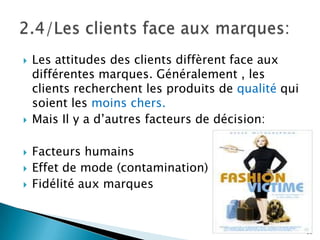    Les attitudes des clients diffèrent face aux
    différentes marques. Généralement , les
    clients recherchent les produits de qualité qui
    soient les moins chers.
   Mais Il y a d’autres facteurs de décision:

   Facteurs humains
   Effet de mode (contamination)
   Fidélité aux marques


                                                      30
 