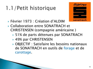    Février 1973 : Création d’ALDIM
   Collaboration entre SONATRACH et
    CHRISTENSEN (compagnie américaine )
      51% de parts détenues par SONATRACH
      49% par CHRISTENSEN
      OBJECTIF : Satisfaire les besoins nationaux
       de SONATRACH en outils de forage et de
       carottage.


                                                     42
 