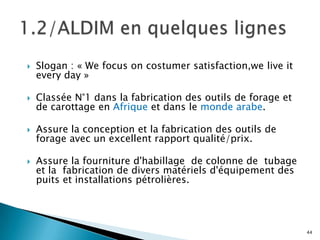    Slogan : « We focus on costumer satisfaction,we live it
    every day »

   Classée N°1 dans la fabrication des outils de forage et
    de carottage en Afrique et dans le monde arabe.

   Assure la conception et la fabrication des outils de
    forage avec un excellent rapport qualité/prix.

   Assure la fourniture d'habillage de colonne de tubage
    et la fabrication de divers matériels d'équipement des
    puits et installations pétrolières.




                                                              44
 