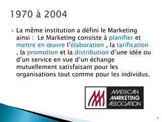    La même institution a défini le Marketing
    ainsi : Le Marketing consiste à planifier et
    mettre en œuvre l’élaboration , la tarification
    , la promotion et la distribution d’une idée ou
    d’un service en vue d’un échange
    mutuellement satisfaisant pour les
    organisations tout comme pour les individus.




                                                      9
 