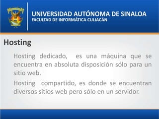 Hosting
  Hosting dedicado, es una máquina que se
  encuentra en absoluta disposición sólo para un
  sitio web.
  Hosting compartido, es donde se encuentran
  diversos sitios web pero sólo en un servidor.
 