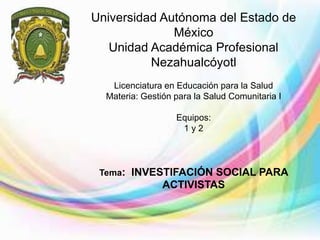 Universidad Autónoma del Estado de
México
Unidad Académica Profesional
Nezahualcóyotl
Licenciatura en Educación para la Salud
Materia: Gestión para la Salud Comunitaria I
Equipos:
1 y 2
Tema: INVESTIFACIÓN SOCIAL PARA
ACTIVISTAS
 