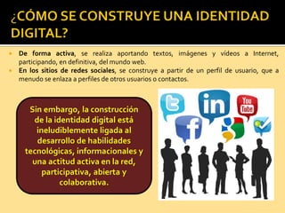  De forma activa, se realiza aportando textos, imágenes y vídeos a Internet,
participando, en definitiva, del mundo web.
 En los sitios de redes sociales, se construye a partir de un perfil de usuario, que a
menudo se enlaza a perfiles de otros usuarios o contactos.
Sin embargo, la construcción
de la identidad digital está
ineludiblemente ligada al
desarrollo de habilidades
tecnológicas, informacionales y
una actitud activa en la red,
participativa, abierta y
colaborativa.
 
