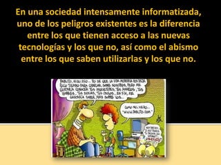 En una sociedad intensamente informatizada,
uno de los peligros existentes es la diferencia
entre los que tienen acceso a las nuevas
tecnologías y los que no, así como el abismo
entre los que saben utilizarlas y los que no.
 