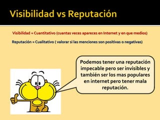 Visibilidad = Cuantitativo (cuantas veces apareces en Internet y en que medios)
Reputación = Cualitativo ( valorar si las menciones son positivas o negativas)
Podemos tener una reputación
impecable pero ser invisibles y
también ser los mas populares
en internet pero tener mala
reputación.
 