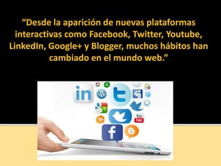 “Desde la aparición de nuevas plataformas
interactivas como Facebook, Twitter, Youtube,
LinkedIn, Google+ y Blogger, muchos hábitos han
cambiado en el mundo web.”
 