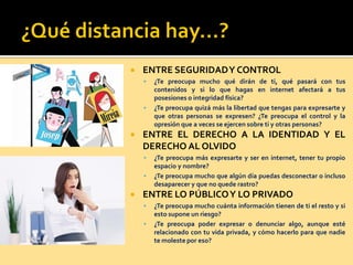  ENTRE SEGURIDADY CONTROL
 ¿Te preocupa mucho qué dirán de ti, qué pasará con tus
contenidos y si lo que hagas en internet afectará a tus
posesiones o integridad física?
 ¿Te preocupa quizá más la libertad que tengas para expresarte y
que otras personas se expresen? ¿Te preocupa el control y la
opresión que a veces se ejercen sobre ti y otras personas?
 ENTRE EL DERECHO A LA IDENTIDAD Y EL
DERECHO AL OLVIDO
 ¿Te preocupa más expresarte y ser en internet, tener tu propio
espacio y nombre?
 ¿Te preocupa mucho que algún día puedas desconectar o incluso
desaparecer y que no quede rastro?
 ENTRE LO PÚBLICOY LO PRIVADO
 ¿Te preocupa mucho cuánta información tienen de ti el resto y si
esto supone un riesgo?
 ¿Te preocupa poder expresar o denunciar algo, aunque esté
relacionado con tu vida privada, y cómo hacerlo para que nadie
te moleste por eso?
 