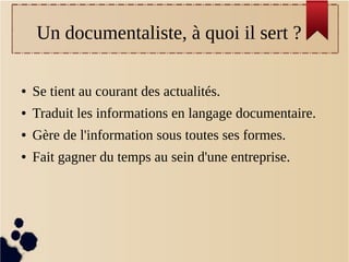   Un documentaliste, à quoi il sert ?

●   Se tient au courant des actualités.
●   Traduit les informations en langage documentaire.
●   Gère de l'information sous toutes ses formes.
●   Fait gagner du temps au sein d'une entreprise.
 