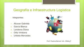 Geografía e Infraestructura Logística 
 Integrantes: 
1. Alcocer Gabriela 
2. García Blanca 
3. Landeros Diana 
4. Ortiz Viridiana 
5. Urbieta Mercedes 
Prof. Paulina Bernal / 4A - DNALyT 
 