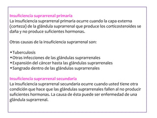Insuficiencia suprarrenal primaria 
La insuficiencia suprarrenal primaria ocurre cuando la capa externa 
(corteza) de la glándula suprarrenal que produce los corticosteroides se 
daña y no produce suficientes hormonas. 
Otras causas de la insuficiencia suprarrenal son: 
•Tuberculosis 
•Otras infecciones de las glándulas suprarrenales 
•Expansión del cáncer hasta las glándulas suprarrenales 
•Sangrado dentro de las glándulas suprarrenales 
Insuficiencia suprarrenal secundaria 
La insuficiencia suprarrenal secundaria ocurre cuando usted tiene otra 
condición que hace que las glándulas suprarrenales fallen al no producir 
suficientes hormonas. La causa de ésta puede ser enfermedad de una 
glándula suprarrenal. 
 