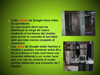 ●   Cada clúster de Google tiene miles
    de servidores
    (Lo que quiere decir que se
    distribuye la carga de nuevo
    mediante el hardware del cluster,
    para enviar la consulta al servided
    web que este menos ocupado al
    momento)
●   Los racks de Google están hechos a
    medida y pueden contener entre 40 y
    80 servidores.4 Cada rack tiene una
    conexión ethernet a un router local
    que a su vez se conecta al router
    central utilizando una conexión de 1
    Gigabit.
 