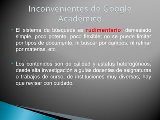  El sistema de búsqueda es rudimentario, demasiado
simple, poco potente, poco flexible; no se puede limitar
por tipos de documento, ni buscar por campos, ni refinar
por materias, etc.
 Los contenidos son de calidad y estatus heterogéneos,
desde alta investigación a guías docentes de asignaturas
o trabajos de curso, de instituciones muy diversas; hay
que revisar con cuidado.
 