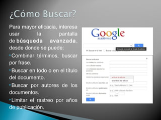 Para mayor eficacia, interesa
usar la pantalla
de búsqueda avanzada,
desde donde se puede:
Combinar términos, buscar
por frase.
Buscar en todo o en el título
del documento.
Buscar por autores de los
documentos.
Limitar el rastreo por años
de publicación.
 
