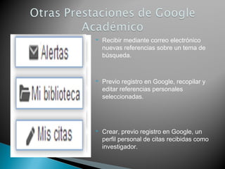  Recibir mediante correo electrónico
nuevas referencias sobre un tema de
búsqueda.
 Previo registro en Google, recopilar y
editar referencias personales
seleccionadas.
 Crear, previo registro en Google, un
perfil personal de citas recibidas como
investigador.
 