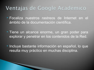  Focaliza nuestros rastreos de Internet en el
ámbito de la documentación científica.
 Tiene un alcance enorme, un gran poder para
explorar y penetrar en los contenidos de la Red.
 Incluye bastante información en español, lo que
resulta muy práctico en muchas disciplina.
 